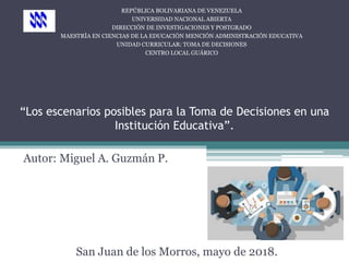 “Los escenarios posibles para la Toma de Decisiones en una
Institución Educativa”.
Autor: Miguel A. Guzmán P.
San Juan de los Morros, mayo de 2018.
REPÚBLICA BOLIVARIANA DE VENEZUELA
UNIVERSIDAD NACIONAL ABIERTA
DIRECCIÓN DE INVESTIGACIONES Y POSTGRADO
MAESTRÍA EN CIENCIAS DE LA EDUCACIÓN MENCIÓN ADMINISTRACIÓN EDUCATIVA
UNIDAD CURRICULAR: TOMA DE DECISIONES
CENTRO LOCAL GUÁRICO
 