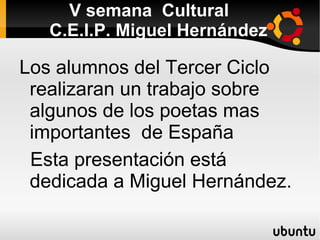 V semana  Cultural   C.E.I.P. Miguel Hernández Los alumnos del Tercer Ciclo realizaran un trabajo sobre algunos de los poetas mas importantes  de España Esta presentación está dedicada a Miguel Hernández. 