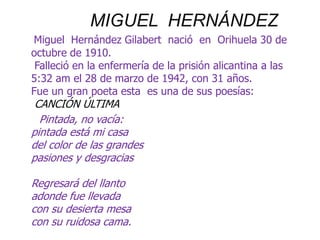 MIGUEL  HERNÁNDEZ Miguel  Hernández Gilabert  nació  en  Orihuela 30 de octubre de 1910.Falleció en la enfermería de la prisión alicantina a las 5:32 am el 28 de marzo de 1942, con 31 años.Fue un gran poeta esta  es una de sus poesías:CANCIÓN ÚLTIMA       Pintada, no vacía:                                                                         pintada está mi casadel color de las grandespasiones y desgraciasRegresará del llantoadonde fue llevadacon su desierta mesacon su ruidosa cama. 