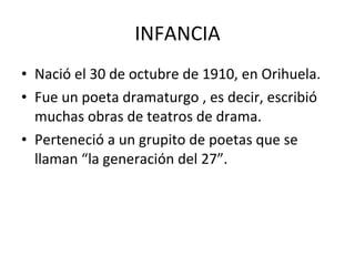 INFANCIA Nació el 30 de octubre de 1910, en Orihuela. Fue un poeta dramaturgo , es decir, escribió muchas obras de teatros de drama. Perteneció a un grupito de poetas que se llaman “la generación del 27”.