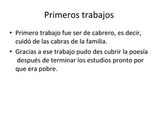 Primeros trabajos Primero trabajo fue ser de cabrero, es decir, cuidó de las cabras de la familia. Gracias a ese trabajo pudo des cubrir la poesía después de terminar los estudios pronto por que era pobre.