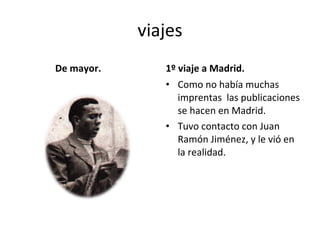 viajes De mayor. 1º viaje a Madrid. Como no había muchas imprentas las publicaciones se hacen en Madrid. Tuvo contacto con Juan Ramón Jiménez, y le vió en la realidad.