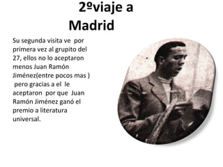 2ºviaje a Madrid Su segunda visita ve por primera vez al grupito del 27, ellos no lo aceptaron menos Juan Ramón Jiménez(entre pocos mas ) pero gracias a el le aceptaron por que Juan Ramón Jiménez ganó el premio a literatura universal.