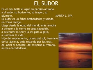 EL SUDOR
En el mar halla el agua su paraíso ansiado
y el sudor su horizonte, su fragor, su
plumaje.                                                   MARTA L. 5ºA
El sudor es un árbol desbordante y salado,
un voraz oleaje.
Llega desde la edad del mundo más remota
a ofrecer a la tierra su copa sacudida,
a sustentar la sed y la sal gota a gota,
a iluminar la vida.
Hijo del movimiento, primo del sol, hermano
de la lágrima, deja rodando por las eras,
del abril al octubre, del invierno al verano,
áureas enredaderas.
 