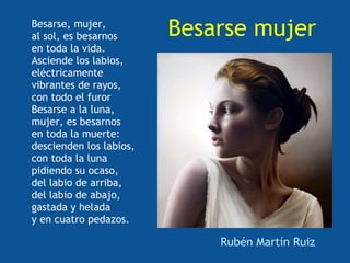 Besarse, mujer,
al sol, es besarnos      Besarse mujer
en toda la vida.
Asciende los labios,
eléctricamente
vibrantes de rayos,
con todo el furor
Besarse a la luna,
mujer, es besarnos
en toda la muerte:
descienden los labios,
con toda la luna
pidiendo su ocaso,
del labio de arriba,
del labio de abajo,
gastada y helada
y en cuatro pedazos.

                             Rubén Martín Ruiz
 