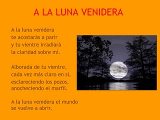 A LA LUNA VENIDERA
A la luna venidera
te acostarás a parir
y tu vientre irradiará
la claridad sobre mí.

Alborada de tu vientre,
cada vez más claro en sí,
esclareciendo los pozos,
anocheciendo el marfil.
 
A la luna venidera el mundo
se vuelve a abrir.
 