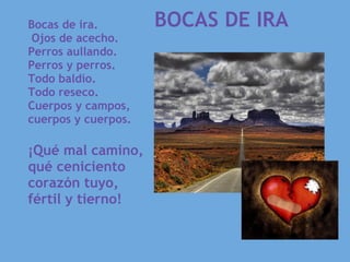     BOCAS DE IRA
Bocas de ira.                  
 Ojos de acecho.
Perros aullando.
Perros y perros.
Todo baldío.
Todo reseco.
Cuerpos y campos,
cuerpos y cuerpos.

¡Qué mal camino,
qué ceniciento
corazón tuyo,
fértil y tierno!
 