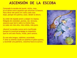             ASCENSIÓN  DE  LA  ESCOBA
 
Coronada la escoba de laurel, mirto, rosa,
es el héroe entre aquellos que afrontan la basura.
Para librar del polvo sin vuelo cada cosa
bajó, porque era palma y azul, desde la altura.
 
Su ardor de espada joven y alegre no reposa.
Delgada de ansiedad, pureza, sol, bravura,
azucena que barre sobre la misma fosa,
es cada vez más alta, más cálida, más pura.
 
¡Nunca! La escoba nunca será crucificada
porque la juventud propaga su esqueleto
que es una sola flauta, muda, pero sonora.
 
Es una sola lengua, sublime y acordada.
Y ante su aliento raudo se ausenta el polvo quieto,
y asciende una palmera, columna hacia la aurora.
 