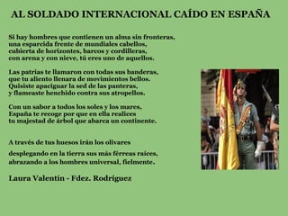 AL SOLDADO INTERNACIONAL CAÍDO EN ESPAÑA

Si hay hombres que contienen un alma sin fronteras,
una esparcida frente de mundiales cabellos,
cubierta de horizontes, barcos y cordilleras,
con arena y con nieve, tú eres uno de aquellos.

Las patrias te llamaron con todas sus banderas,
que tu aliento llenara de movimientos bellos.
Quisiste apaciguar la sed de las panteras,
y flameaste henchido contra sus atropellos.

Con un sabor a todos los soles y los mares,
España te recoge por que en ella realices
tu majestad de árbol que abarca un continente.


A través de tus huesos irán los olivares
desplegando en la tierra sus más férreas raíces,
abrazando a los hombres universal, fielmente.

Laura Valentín - Fdez. Rodríguez
 