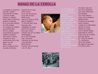 NANAS DE LA CEBOLLA
                                                                              Al octavo mes ríes
                                                     La carne aleteante,
La cebolla es escarcha   Alondra de mi casa,                                  con cinco azahares.
                                                     súbito el párpado,
cerrada y pobre:         ríete mucho.                                         Con cinco diminutas
                                                     el vivir como nunca
escarcha de tus días     Es tu risa en los ojos                               ferocidades.
                                                     coloreado.
y de mis noches.         la luz del mundo.                                    Con cinco dientes
                                                     ¡Cuánto jilguero
Hambre y cebolla:        Ríete tanto                                          como cinco jazmines
                                                     se remonta, aletea,
hielo negro y escarcha   que en el alma al oírte,                             adolescentes.
                                                     desde tu cuerpo!
grande y redonda.        bata el espacio.                                     Frontera de los besos
                                                     Desperté de ser niño.
En la cuna del hambre    Tu risa me hace libre,                               serán mañana,
                                                     Nunca despiertes.
mi niño estaba.          me pone alas.                                        cuando en la dentadura
                                                     Triste llevo la boca.
Con sangre de cebolla    Soledades me quita,                                  sientas un arma.
                                                     Ríete siempre.
se amamantaba.           cárcel me arranca.                                   Sientas un fuego
                                                     Siempre en la cuna,
Pero tu sangre,          Boca que vuela,                                      correr dientes abajo
                                                     defendiendo la risa
escarchada de azúcar,    corazón que en tus labios                            buscando el centro.
                                                     pluma por pluma.
cebolla y hambre.        relampaguea.                                         Vuela niño en la doble
                                                     Ser de vuelo tan alto,
Una mujer morena,        Es tu risa la espada                                 luna del pecho.
                                                     tan extendido,
resuelta en luna,        más victoriosa.                                      Él, triste de cebolla.
                                                     que tu carne parece
se derrama hilo a hilo   Vencedor de las flores                               Tú, satisfecho.
                                                     cielo cernido.
sobre la cuna.           y las alondras.                                      No te derrumbes.
                                                     ¡Si yo pudiera
Ríete, niño,             Rival del sol.                                       No sepas lo que pasa
                                                     remontarme al origen
que te tragas la luna    Porvenir de mis huesos                               ni lo que ocurre.
                                                     de tu carrera!
cuando es preciso.       y de mi amor
 