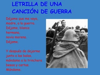 LETRILLA DE UNA
   CANCIÓN DE GUERRA
Déjame que me vaya,
madre, a la guerra.
Déjame, blanca
hermana,
novia morena.
Déjame.

Y después de dejarme
junto a las balas,
mándame a la trinchera
besos y cartas.
Mándame.
 
