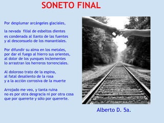 SONETO FINAL
Por desplumar arcángeles glaciales,

la nevada filial de esbeltos dientes
es condenada al llanto de las fuentes
y al desconsuelo de los manantiales.

Por difundir su alma en los metales,
por dar el fuego al hierro sus orientes,
al dolor de los yunques inclementes
lo arrastran los herreros torrenciales.

Al doloroso trato de la espina,
al fatal desaliento de la rosa
y a la acción corrosiva de la muerte

Arrojado me veo, y tanta ruina
no es por otra desgracia ni por otra cosa
que por quererte y sólo por quererte.


                                            Alberto D. 5a.a
 