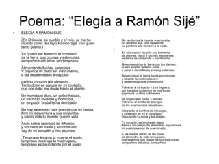 Poema: “Elegía a Ramón Sijé” ELEGIA A RAMÓN SIJÉ  .   (En Orihuela, su pueblo y el mío, se me ha   muerto como del rayo Ramón Sijé, con quien   tanto quería.)   .  Yo quiero ser llorando el hortelano  de la tierra que ocupas y estercolas,  compañero del alma, tan temprano.  .  Alimentando lluvias, caracoles  Y órganos mi dolor sin instrumento,  a las desalentadas amapolas  .  daré tu corazón por alimento.  Tanto dolor se agrupa en mi costado,  que por doler me duele hasta el aliento.  .  Un manotazo duro, un golpe helado,  un hachazo invisible y homicida,  un empujón brutal te ha derribado.  .  No hay extensión más grande que mi herida,  lloro mi desventura y sus conjuntos  y siento más tu muerte que mi vida.  .  Ando sobre rastrojos de difuntos,  y sin calor de nadie y sin consuelo  voy de mi corazón a mis asuntos.  .  .Temprano levantó la muerte el vuelo,  temprano madrugó la madrugada,  temprano estás rodando por el suelo.  .  .  No perdono a la muerte enamorada,  no perdono a la vida desatenta,  no perdono a la tierra ni a la nada.  En mis manos levanto una tormenta  de piedras, rayos y hachas estridentes  sedienta de catástrofe y hambrienta  .  Quiero escarbar la tierra con los dientes,  quiero apartar la tierra parte  a parte a dentelladas secas y calientes.  .  Quiero minar la tierra hasta encontrarte  y besarte la noble calavera  y desamordazarte y regresarte  .  Volverás a mi huerto y a mi higuera:  por los altos andamios de mis flores  pajareará tu alma colmenera  .  de angelicales ceras y labores.  Volverás al arrullo de las rejas  de los enamorados labradores.  .  Alegrarás la sombra de mis cejas,  y tu sangre se irá a cada lado  disputando tu novia y las abejas.  .  Tu corazón, ya terciopelo ajado,  llama a un campo de almendras espumosas  mi avariciosa voz de enamorado.  .  A las aladas almas de las rosas...  de almendro de nata te requiero,:  que tenemos que hablar de muchas cosas,  compañero del alma, compañero.  