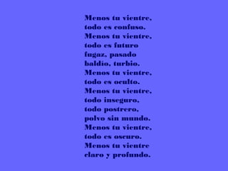 Menos tu vientre, 
todo es confuso. 
Menos tu vientre, 
todo es futuro 
fugaz, pasado 
baldío, turbio. 
Menos tu vientre, 
todo es oculto. 
Menos tu vientre, 
todo inseguro, 
todo postrero, 
polvo sin mundo. 
Menos tu vientre, 
todo es oscuro. 
Menos tu vientre 
claro y profundo.
 