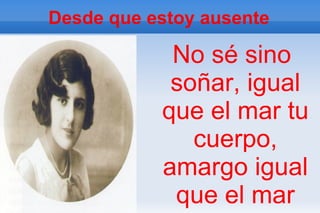 Desde que estoy ausente

            No sé sino
            soñar, igual
           que el mar tu
              cuerpo,
           amargo igual
            que el mar
 