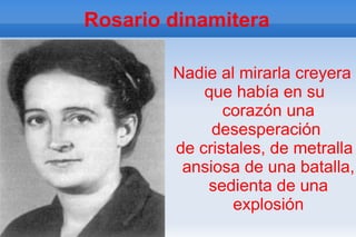 Rosario dinamitera

        Nadie al mirarla creyera
            que había en su
               corazón una
             desesperación
        de cristales, de metralla
         ansiosa de una batalla,
            sedienta de una
                explosión
 