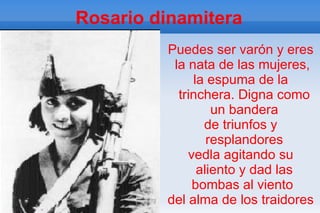 Rosario dinamitera
         Puedes ser varón y eres
          la nata de las mujeres,
              la espuma de la
           trinchera. Digna como
                  un bandera
                de triunfos y
                 resplandores
             vedla agitando su
               aliento y dad las
              bombas al viento
         del alma de los traidores
 