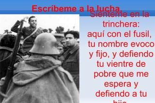 Escríbeme a la lucha,
              Siénteme en la
                  trinchera:
            aquí con el fusil,
             tu nombre evoco
             y fijo, y defiendo
                tu vientre de
               pobre que me
                   espera y
               defiendo a tu
 