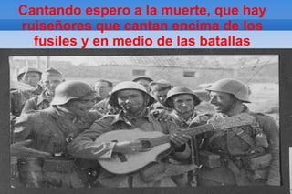 Cantando espero a la muerte, que hay
ruiseñores que cantan encima de los
  fusiles y en medio de las batallas
 