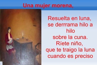 Una mujer morena,

        Resuelta en luna,
        se derrrama hilo a
                hilo
          sobre la cuna.
           Ríete niño,
       que te traigo la luna
        cuando es preciso
 