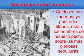 Nuestra juventud no muere
                  Caídos sí, no
                    muertos, ya
                      postrados
                   titanes, están
                 los hombres de
                  resuelto pecho
                   sobre las más
                      gloriosas
                     sepulturas.
 
