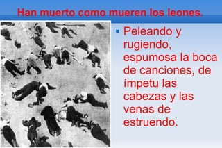 Han muerto como mueren los leones.
                     Peleando y
                      rugiendo,
                      espumosa la boca
                      de canciones, de
                      ímpetu las
                      cabezas y las
                      venas de
                      estruendo.
 