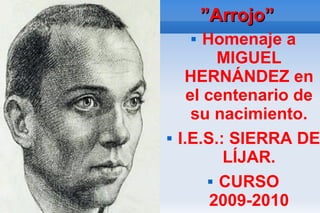 ”Arrojo”
        Homenaje a
            MIGUEL
     HERNÁNDEZ en
      el centenario de
       su nacimiento.
   I.E.S.: SIERRA DE
            LÍJAR.
           CURSO

          2009-2010
 