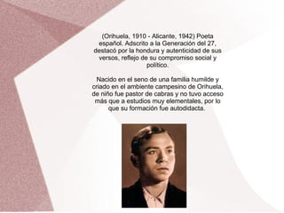 (Orihuela, 1910 - Alicante, 1942) Poeta
español. Adscrito a la Generación del 27,
destacó por la hondura y autenticidad de sus
versos, reflejo de su compromiso social y
político.
Nacido en el seno de una familia humilde y
criado en el ambiente campesino de Orihuela,
de niño fue pastor de cabras y no tuvo acceso
más que a estudios muy elementales, por lo
que su formación fue autodidacta.
 