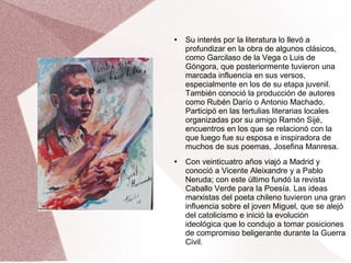 ● Su interés por la literatura lo llevó a
profundizar en la obra de algunos clásicos,
como Garcilaso de la Vega o Luis de
Góngora, que posteriormente tuvieron una
marcada influencia en sus versos,
especialmente en los de su etapa juvenil.
También conoció la producción de autores
como Rubén Darío o Antonio Machado.
Participó en las tertulias literarias locales
organizadas por su amigo Ramón Sijé,
encuentros en los que se relacionó con la
que luego fue su esposa e inspiradora de
muchos de sus poemas, Josefina Manresa.
● Con veinticuatro años viajó a Madrid y
conoció a Vicente Aleixandre y a Pablo
Neruda; con este último fundó la revista
Caballo Verde para la Poesía. Las ideas
marxistas del poeta chileno tuvieron una gran
influencia sobre el joven Miguel, que se alejó
del catolicismo e inició la evolución
ideológica que lo condujo a tomar posiciones
de compromiso beligerante durante la Guerra
Civil.
 