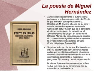 La poesía de Miguel
Hernández
● Aunque cronológicamente el autor debería
pertenecer a la llamada promoción del 35, de
la que formaron parte poetas como L.
Rosales o L.M. Panero, el estilo de su obra y
su relación con los representantes de la
Generación del 27 hacen que se le considere
el miembro más joven de esta última, el
"genial epígono del grupo" en palabras de
Dámaso Alonso. Su trayectoria como escritor
dio comienzo con algunas colaboraciones en
la revista de tendencia católica El Gallo
Crisis, dirigida por Ramón Sijé.
● Su primer volumen de versos, Perito en lunas
(1934), está formado por 42 octavas reales
en las que los objetos cotidianos y humildes
son descritos con un hermetismo formal en el
que trasluce claramente el magisterio
gongorino. Sin embargo, en otros poemas de
la misma época se intuye una mayor soltura
verbal y el inicio de su compromiso con la
causa de los desheredados.
 