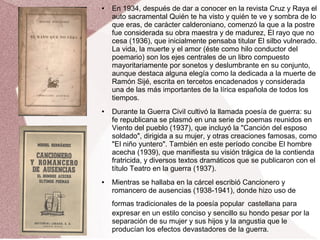 ● En 1934, después de dar a conocer en la revista Cruz y Raya el
auto sacramental Quién te ha visto y quién te ve y sombra de lo
que eras, de carácter calderoniano, comenzó la que a la postre
fue considerada su obra maestra y de madurez, El rayo que no
cesa (1936), que inicialmente pensaba titular El silbo vulnerado.
La vida, la muerte y el amor (éste como hilo conductor del
poemario) son los ejes centrales de un libro compuesto
mayoritariamente por sonetos y deslumbrante en su conjunto,
aunque destaca alguna elegía como la dedicada a la muerte de
Ramón Sijé, escrita en tercetos encadenados y considerada
una de las más importantes de la lírica española de todos los
tiempos.
● Durante la Guerra Civil cultivó la llamada poesía de guerra: su
fe republicana se plasmó en una serie de poemas reunidos en
Viento del pueblo (1937), que incluyó la "Canción del esposo
soldado", dirigida a su mujer, y otras creaciones famosas, como
"El niño yuntero". También en este período concibe El hombre
acecha (1939), que manifiesta su visión trágica de la contienda
fratricida, y diversos textos dramáticos que se publicaron con el
título Teatro en la guerra (1937).
● Mientras se hallaba en la cárcel escribió Cancionero y
romancero de ausencias (1938-1941), donde hizo uso de
formas tradicionales de la poesía popular castellana para
expresar en un estilo conciso y sencillo su hondo pesar por la
separación de su mujer y sus hijos y la angustia que le
producían los efectos devastadores de la guerra.
 
