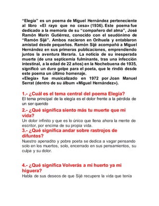 “Elegía” es un poema de Miguel Hernández perteneciente
al libro «El rayo que no cesa» (1936). Este poema fue
dedicado a la memoria de su “compañero del alma”, José
Ramón Marín Gutiérrez, conocido con el seudónimo de
“Ramón Sijé”. Ambos nacieron en Orihuela y entablaron
amistad desde pequeños. Ramón Sijé acompañó a Miguel
Hernández en sus primeras publicaciones, emprendiendo
juntos la aventura literaria. La noticia de su inesperada
muerte (de una septicemia fulminante, tras una infección
intestinal, a la edad de 22 años) en la Nochebuena de 1935,
significó un duro golpe para el poeta, que le rindió desde
este poema un último homenaje.
«Elegía» fue musicalizado en 1972 por Joan Manuel
Serrat (dentro de su álbum «Miguel Hernández»).
1.- ¿Cuál es el tema central del poema Elegía?
El tema principal de la elegía es el dolor frente a la pérdida de
un ser querido
2.- ¿Qué significa siento más tu muerte que mi
vida?
Un dolor infinito y que es lo único que llena ahora la mente de
escritor, por encima de su propia vida.
3.- ¿Qué significa andar sobre rastrojos de
difuntos?
Nuestro apenadito y pobre poeta se dedica a vagar pensando
solo en los muertos, solo, encerrado en sus pensamientos, su
culpa y su dolor.
4.- ¿Qué significa Volverás a mi huerto ya mi
higuera?
Habla de sus deseos de que Sijé recupere la vida que tenía
 