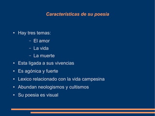 Características de su poesia
● Hay tres temas:
– El amor
– La vida
– La muerte
● Esta ligada a sus vivencias
● Es agónica y fuerte
● Lexico relacionado con la vida campesina
● Abundan neologismos y cultismos
● Su poesia es visual
 
