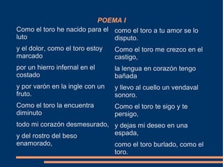 POEMA I
Como el toro he nacido para el
luto
y el dolor, como el toro estoy
marcado
por un hierro infernal en el
costado
y por varón en la ingle con un
fruto.
Como el toro la encuentra
diminuto
todo mi corazón desmesurado,
y del rostro del beso
enamorado,
como el toro a tu amor se lo
disputo.
Como el toro me crezco en el
castigo,
la lengua en corazón tengo
bañada
y llevo al cuello un vendaval
sonoro.
Como el toro te sigo y te
persigo,
y dejas mi deseo en una
espada,
como el toro burlado, como el
toro.
 