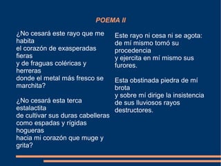 POEMA II
¿No cesará este rayo que me
habita
el corazón de exasperadas
fieras
y de fraguas coléricas y
herreras
donde el metal más fresco se
marchita?
¿No cesará esta terca
estalactita
de cultivar sus duras cabelleras
como espadas y rígidas
hogueras
hacia mi corazón que muge y
grita?
Este rayo ni cesa ni se agota:
de mí mismo tomó su
procedencia
y ejercita en mí mismo sus
furores.
Esta obstinada piedra de mí
brota
y sobre mí dirige la insistencia
de sus lluviosos rayos
destructores.
 