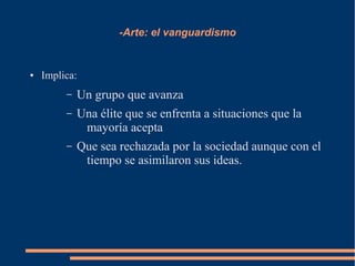 -Arte: el vanguardismo
● Implica:
– Un grupo que avanza
– Una élite que se enfrenta a situaciones que la
mayoría acepta
– Que sea rechazada por la sociedad aunque con el
tiempo se asimilaron sus ideas.
 