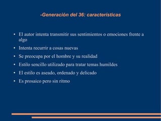-Generación del 36: características
● El autor intenta transmitir sus sentimientos o emociones frente a
algo
● Intenta recurrir a cosas nuevas
● Se preocupa por el hombre y su realidad
● Estilo sencillo utilizado para tratar temas humildes
● El estilo es aseado, ordenado y delicado
● Es prosaico pero sin ritmo
 