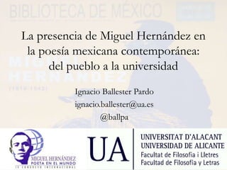 La presencia de Miguel Hernández en
la poesía mexicana contemporánea:
del pueblo a la universidad
Ignacio Ballester Pardo
ignacio.ballester@ua.es
@ballpa
 
