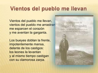 Vientos del pueblo me llevanVientos del pueblo me llevan,vientos del pueblo me arrastran,me esparcen el corazóny me aventan la garganta.Los bueyes doblan la frente,impotentemente mansa,delante de los castigos:los leones la levantany al mismo tiempo castigancon su clamorosa zarpa.