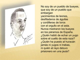 No soy de un pueblo de bueyes,que soy de un pueblo que embarganyacimientos de leones,desfiladeros de águilasy cordilleras de toroscon el orgullo en el asta.Nunca medraron los bueyesen los páramos de España.¿Quién habló de echar un yugosobre el cuello de esta raza?¿Quién ha puesto al huracánjamás ni yugos ni trabas,ni quién al rayo detuvoprisionero en una jaula?