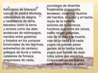 murcianos de dinamitafrutalmente propagada,leoneses, navarros, dueñosdel hambre, el sudor y el hacha,reyes de la minería,señores de la labranza,hombres que entre las raíces,como raíces gallardas,vais de la vida a la muerte,vais de la nada a la nada:yugos os quieren ponergentes de la hierba mala,yugos que habéis de dejarrotos sobre sus espaldas.Crepúsculo de los bueyesestá despuntando el alba.Asturianos de braveza,vascos de piedra blindada,valencianos de alegríay castellanos de alma,labrados como la tierray airosos como las alas;andaluces de relámpagos,nacidos entre guitarrasy forjados en los yunquestorrenciales de las lágrimas;extremeños de centeno,gallegos de lluvia y calma,catalanes de firmeza,aragoneses de casta,