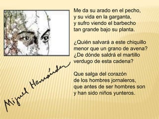 .Me da su arado en el pecho, y su vida en la garganta, y sufro viendo el barbecho tan grande bajo su planta. ¿Quién salvará a este chiquillo menor que un grano de avena? ¿De dónde saldrá el martillo verdugo de esta cadena? Que salga del corazón de los hombres jornaleros, que antes de ser hombres son y han sido niños yunteros.