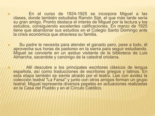              En el curso de 1924-1925 se incorpora Miguel a las clases, donde también estudiaba Ramón Sijé, el que más tarde sería su gran amigo. Pronto destaca el interés de Miguel por la lectura y los estudios, consiguiendo excelentes calificaciones. En marzo de 1925 tiene que abandonar sus estudios en el Colegio Santo Domingo ante la crisis económica que atraviesa su familia.     Su padre le necesita para atender el ganado pero, pese a todo, él aprovecha sus horas de pastoreo en la sierra para seguir estudiando. Miguel se convierte en un asiduo visitante de la biblioteca de Luis Almarcha, sacerdote y canónigo de la catedral oriolana.           Allí descubre a los principales escritores clásicos de lengua española, así como traducciones de escritores griegos y latinos. En esta etapa también se siente atraido por el teatro. Lee con avidez la colección teatral "La Farsa" y junto con otros amigos forman un grupo teatral. Miguel representa diversos papeles en actuaciones realizadas en la Casa del Pueblo y en el Círculo Católico.