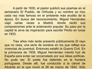 A partir de 1930, el pastor publicó sus poemas en el semanario El Pueblo, de Orihuela y su nombre se hizo cada vez más famoso en el ambiente más erudito de la época. En busca del reconocimiento, Miguel Hernández viajó varias veces a Madrid, donde recitó sus composiciones ante la aclamación popular. Su paso por la capital le sirve de inspiración para escribir Perito en lunas en 1933.         Tres años más tarde presentó públicamente El rayo que no cesa, una serie de sonetos en los que refleja sus vivencias de juventud. Entonces estalló la Guerra Civil. En la primavera de 1939, Miguel Hernández intentó huir de España para evitar ser encarcelado por sus ideas políticas. No pudo ser. El poeta fue detenido en la frontera portuguesa. Desde allí, fue conducido a la cárcel de Alicante en la que murió el 28 de marzo de 1942. Sólo tenía 31 años.
