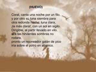                     (HUEVO)Coral, canta una noche por un filo,y por otro su luna siembra paraotra redonda noche: luna clara,¡la más clara!, con un sol en sigilo.Dirigible, al partir llevado en vilo,si a las hirvientes sombras no rodara,pronto un rejoneador galán de picoiría sobre el potro en abanico.