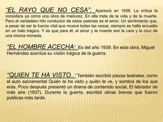“EL RAYO QUE NO CESA”. Apareció en 1936. La crítica la considera ya como una obra de madurez. En ella trata de la vida y de la muerte. Pero el verdadero hilo conductor de estos poemas es el amor. Un sentimiento que, a pesar de ser la fuerza vital que mueve todas las cosas, siempre se halla envuelto en un halo trágico. Y es que para él, el amor y la muerte son la cara y la cruz de una misma moneda.“EL HOMBRE ACECHA”. Es del año 1939. En esta obra, Miguel Hernández acentúa su visión trágica de la guerra.“QUIEN TE HA VISTO...” También escribió piezas teatrales, como el auto sacramental Quién te ha visto y quién te ve, y sombra de los que eras. Poco después presentó un drama de contenido social, El labrador de más aire (1937). Durante la guerra, escribió obras breves que fueron publicas más tarde.