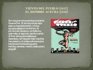VIENTO DEL PUEBLO (1937) EL HOMBRE ACECHA (1939) Son dos poemarios escritos durante la Guerra Civil. El tema amoroso deja paso a una poesía social y cívica,  comprometida  con su tiempo. El primero es más épico, combativo y optimista; el segundo, escrito cuando el final de la guerra estaba ya decantado, es más pesimista: los años han pasado y el poeta vuelve sus ojos hacia los horrores de la guerra: heridos, cárceles, miseria, destrucción, sangre… 