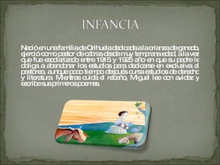 Nació en una familia de Orihuela dedicada a la crianza de ganado, ejerció como pastor de cabras desde muy temprana edad, a la vez que fue escolarizado entre 1915 y 1925 año en que su padre le obliga a abandonar los estudios para dedicarse en exclusiva al pastoreo, aunque poco tiempo después cursa estudios de derecho y literatura. Mientras cuida el rebaño, Miguel lee con avidez y escribe sus primeros poemas. 