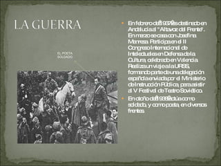 En febrero de 1937 es destinado en Andalucía al "Altavoz del Frente". En marzo se casa con Josefina Manresa. Participa en el II Congreso Internacional de Intelectuales en Defensa de la Cultura, celebrado en Valencia. Realiza un viaje a la URSS, formando parte de una delegación española enviada por el Ministerio de Instrucción Pública, para asistir al V Festival de Teatro Soviético.  En otoño de 1938 actúa como soldado, y como poeta, en diversos frentes. EL POETA SOLDADO 