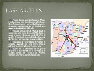 1936  Franco declara concluida la guerra, Miguel intenta escapar pero es entregado a la Guardia Civil. Tras su paso por Huelva,  Sevilla y Madrid  es puesto, inesperadamente, en libertad, pero nuevamente  detenido en Orihuela.  1940  Traslada a la prisión de Madrid, donde es condenado a la pena de muerte.Más tarde la condena es conmutada por la de 30 años de prisión. En septiembre, es trasladado a la prisión de Palencia y en noviembre, al penal de Ocaña. 1941  Trasladado al Reformatorio de Adultos de Alicante aquejado de una grave afección pulmonar que se complica con tuberculosis. 1942  muere en la enfermería de la prisión alicantina y es enterrado en el cementerio de Nuestra Señora del Remedio de Alicante. Contaba, a su muerte, con 31 años de edad. 